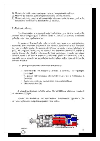 B) Motores de pistão, mais complexos e caros, para potência maiores.
C) Motores de turbinas, para rotações muita alta e baixa potência.
D) Motores de engrenagens, de construção simples, mais baratos, porém de
rendimento menor que o dos motores de palhetas.
B – Motor de palhetas
Na alimentação, o ar comprimido é admitido pela tampa traseira do
cilindro, sendo dirigido para o interior deste. A câmara do cilindro é limitada
pelas faces do rotor e pelas tampas.
O torque é desenvolvido pela expansão que sofre o ar comprimido,
exercendo pressão contra a superfície das palhetas, que deslizam nas ranhuras
do rotor acoplado ao eixo de transmissão. Com a expansão o rotor é obrigado a
girar. Ao adquirir velocidade, as palhetas são mantidas encostadas contra a
parede interna do cilindro pela ação de força centrífuga, criando sucessivas
câmaras onde o ar atua. Chegando a um certo ponto da revolução, o ar é
exaurido para a atmosfera e as palhetas são forçadas a voltar para o interior da
ranhura do rotor.
As principais características desses motores são:
- Possibilidade de rotação à direita, à esquerda ou operação
reversível;
- As perdas por vazamento são inevitáveis, por isso o rendimento é
limitado;
- Reduzidos custos de manutenção, boa confiabilidade;
- Deve ser lubrificado.
A faixa de potência de trabalho vai de 50w até 20Kw, e a faixa de rotação é
de 200 até 80.000 rpm.
Podem ser utilizados em ferramentas pneumáticas, aparelhos de
elevação, agitadores, máquinas especiais entre outras.
31
 