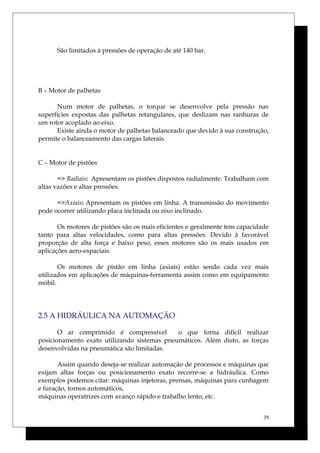 São limitados à pressões de operação de até 140 bar.
B – Motor de palhetas
Num motor de palhetas, o torque se desenvolve pela pressão nas
superfícies expostas das palhetas retangulares, que deslizam nas ranhuras de
um rotor acoplado ao eixo.
Existe ainda o motor de palhetas balanceado que devido à sua construção,
permite o balanceamento das cargas laterais.
C – Motor de pistões
=> Radiais: Apresentam os pistões dispostos radialmente. Trabalham com
altas vazões e altas pressões.
=>Axiais: Apresentam os pistões em linha. A transmissão do movimento
pode ocorrer utilizando placa inclinada ou eixo inclinado.
Os motores de pistões são os mais eficientes e geralmente tem capacidade
tanto para altas velocidades, como para altas pressões. Devido à favorável
proporção de alta força e baixo peso, esses motores são os mais usados em
aplicações aero-espaciais.
Os motores de pistão em linha (axiais) estão sendo cada vez mais
utilizados em aplicações de máquinas-ferramenta assim como em equipamento
móbil.
2.5 A HIDRÁULICA NA AUTOMAÇÃO
O ar comprimido é compressível o que torna difícil realizar
posicionamento exato utilizando sistemas pneumáticos. Além disto, as forças
desenvolvidas na pneumática são limitadas.
Assim quando deseja-se realizar automação de processos e máquinas que
exijam altas forças ou posicionamento exato recorre-se a hidráulica. Como
exemplos podemos citar: máquinas injetoras, prensas, máquinas para cunhagem
e furação, tornos automáticos,
máquinas operatrizes com avanço rápido e trabalho lento, etc.
39
 