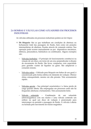 2.6 BOMBAS E VÁLVULAS COMO ATUADORES EM PROCESSOS
INDUSTRIAIS
As válvulas utilizadas em processos industriais podem ser de 4 tipos:
 De bloqueio: São as que trabalham em condições de abertura ou
fechamento total das passagens do fluido, bem como em posições
intermediárias de abertura, fixadas através de comando externo. Sua
operação pode ocorrer manualmente ou por dispositivos mecânicos,
elétricos, pneumáticos, hidráulicos ou combinados. Alguns exemplos
são:
- Válvulas borboleta – O princípio de funcionamento constitui-se na
rotação de um disco, em torno de um eixo perpendicular à direção
de escoamento do fluido. São leves, compactas, com capacidade
para grandes vazões de líquidos ou gases. São adaptáveis a
comando remoto;
- Válvulas esfera – Utilizada para bloqueio em linhas de uso geral, é
caracterizada pela forma esférica do elemento de vedação. Oferece
ótima estanqueidade, mesmo em alta pressão. Têm acionamento
rápido.
- Válvulas gaveta – Sua principal característica é a baixa perda de
carga quando aberta. São empregadas em processos onde não há
frequentes aberturas e fechamentos. Têm acionamento lento.
- Válvula solenóide – Combinação de um solenóide
(eletromagnético) com seu núcleo e uma válvula contendo um
orifício no qual um disco de vedação é posicionado para
interromper ou permitir a passagem de fluido. A válvula é aberta
ou fechada pelo movimento do núcleo magnético
40
 