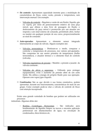  De controle: Apresentam capacidade inerente para a modulação de
características do fluxo, como vazão, pressão e temperatura, sem
intervenção manual. Um exemplo:
- Válvulas de controle – Regulam a vazão de um fluido ( líquido, gás
ou vapor), por meio do posicionamento relativo de uma peça
móvel, que obtura a área livre de passagem do fluido; o
deslocamento da peça móvel é promovido por um atuador em
resposta a um sinal externo de comando, permitindo abrir, fechar
ou manter em qualquer posição de seu curso, proporcionalmente
ao sinal de comando.
 Auto-operadas: Apresentam o elemento sensor integrado
internamente ao corpo da válvula. Alguns exemplos são:
- Válvulas termostáticas – Destinam-se a medir, comparar e
controlar a temperatura de processos, nos valores pré-ajustados.
São compostas de um sensor primário de temperatura (bulbo
termostático), o atuador térmico e o elemento final de controle
(válvula).
- Válvulas reguladoras de pressão – Mantêm a pressão a jusante da
válvula constante .
- Válvulas de alívio e segurança – Utilizada para proteger
equipamentos, evita o aumento da pressão além de um certo
limite. Ela utiliza a energia do próprio fluido para sua operação.
Operam com vapor/gás e líquido.
 Combinadas: São as que devido à sua forma construtiva, podem
apresentar, durante seu funcionamento, características de mais de um
grupo. Como exemplo pode-se citar a válvula de controle de fluxo
com retenção incorporada.
Existe uma grande variedade de bombas que podem ser utilizadas em
processos
industriais. Algumas delas são:
- Bombas Centrífugas Horizontais – São indicadas para
bombeamento de líquidos limpos ou turvos e encontra aplicação
preferencial em abastecimentos de água, na circulação de
condensados, óleos térmicos etc.
41
 