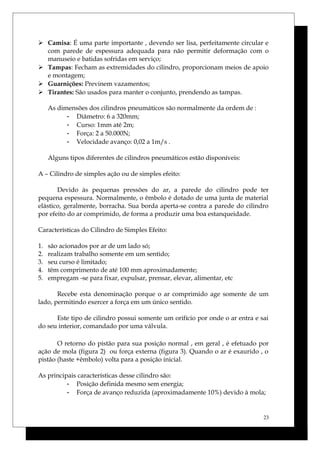  Camisa: É uma parte importante , devendo ser lisa, perfeitamente circular e
com parede de espessura adequada para não permitir deformação com o
manuseio e batidas sofridas em serviço;
 Tampas: Fecham as extremidades do cilindro, proporcionam meios de apoio
e montagem;
 Guarnições: Previnem vazamentos;
 Tirantes: São usados para manter o conjunto, prendendo as tampas.
As dimensões dos cilindros pneumáticos são normalmente da ordem de :
- Diâmetro: 6 a 320mm;
- Curso: 1mm até 2m;
- Força: 2 a 50.000N;
- Velocidade avanço: 0,02 a 1m/s .
Alguns tipos diferentes de cilindros pneumáticos estão disponíveis:
A – Cilindro de simples ação ou de simples efeito:
Devido às pequenas pressões do ar, a parede do cilindro pode ter
pequena espessura. Normalmente, o êmbolo é dotado de uma junta de material
elástico, geralmente, borracha. Sua borda aperta-se contra a parede do cilindro
por efeito do ar comprimido, de forma a produzir uma boa estanqueidade.
Características do Cilindro de Simples Efeito:
1. são acionados por ar de um lado só;
2. realizam trabalho somente em um sentido;
3. seu curso é limitado;
4. têm comprimento de até 100 mm aproximadamente;
5. empregam -se para fixar, expulsar, prensar, elevar, alimentar, etc
Recebe esta denominação porque o ar comprimido age somente de um
lado, permitindo exercer a força em um único sentido.
Este tipo de cilindro possui somente um orifício por onde o ar entra e sai
do seu interior, comandado por uma válvula.
O retorno do pistão para sua posição normal , em geral , é efetuado por
ação de mola (figura 2) ou força externa (figura 3). Quando o ar é exaurido , o
pistão (haste +êmbolo) volta para a posição inicial.
As principais características desse cilindro são:
- Posição definida mesmo sem energia;
- Força de avanço reduzida (aproximadamente 10%) devido à mola;
23
 