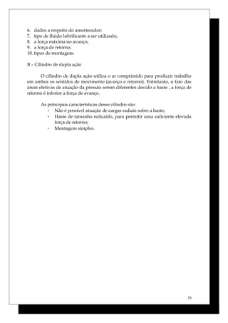 6. dados a respeito do amortecedor;
7. tipo de fluido lubrificante a ser utilizado;
8. a força máxima no avanço;
9. a força de retorno;
10. tipos de montagem.
B – Cilindro de dupla ação
O cilindro de dupla ação utiliza o ar comprimido para produzir trabalho
em ambos os sentidos de movimento (avanço e retorno). Entretanto, o fato das
áreas efetivas de atuação da pressão serem diferentes devido a haste , a força de
retorno é inferior a força de avanço.
As principais características desse cilindro são:
- Não é possível atuação de cargas radiais sobre a haste;
- Haste de tamanho reduzido, para permitir uma suficiente elevada
força de retorno;
- Montagem simples.
26
 