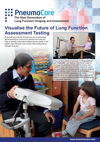PneumaCare
            The Next Generation of
            Lung Function Imaging and Assessment

Visualise the Future of Lung Function
Assessment Testing
PneumaCare’s family of products are revolutionary
advancements in pulmonary assessment that can
help to identify respiratory related issues earlier in the
patient care lifecycle and monitor their performance
through recovery.




                                                             PneumaCare’s family of products, the PneumaScan™
                                                             and Thora-3DI™, can capture a functional image of
                                                             the lungs, by analysing chest wall movement, and
                                                             translate it into pulmonary function outputs for use in
                                                             the assessment of pre/post-operative thoracic patients,
                                                             COPD, Asthma, Cystic Fibrosis, Bronchiectasis,
                                                             Pneumonia and other respiratory conditions.
                                                             This can all be done without physically contacting the
                                                             patient or subjecting them to unnecessary radiological
                                                             or resonance exposure.




                                                                                   www.pneumacare.com
 