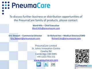 To discuss further business or distribution opportunities of
   the PneumaCare family of products, please contact:
                       Ward Hills – Chief Executive
                       Ward.Hills@pneumacare.com


Eric Stewart – Commercial Director    Dr Richard Iles – Medical Director/CMO
  Eric.Stewart@pneumacare.com             Richard.Iles@pneumacare.com


                           PneumaCare Limited
                       St. Johns Innovation Centre
                                Cowley Rd
                           Cambridge CB4 0WS
                             +44 1223 703 151
                         www.pneumacare.com
 