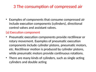 3 The consumption of compressed air
• Examples of components that consume compressed air
include execution components (cylinders), directional
control valves and assistant valves.
(a) Execution component
• Pneumatic execution components provide rectilinear or
rotary movement. Examples of pneumatic execution
components include cylinder pistons, pneumatic motors,
etc. Rectilinear motion is produced by cylinder pistons,
while pneumatic motors provide continuous rotations.
• There are many kinds of cylinders, such as single acting
cylinders and double acting
 