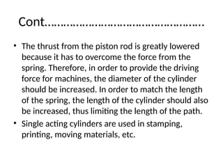 Cont……………………………………………
• The thrust from the piston rod is greatly lowered
because it has to overcome the force from the
spring. Therefore, in order to provide the driving
force for machines, the diameter of the cylinder
should be increased. In order to match the length
of the spring, the length of the cylinder should also
be increased, thus limiting the length of the path.
• Single acting cylinders are used in stamping,
printing, moving materials, etc.
 