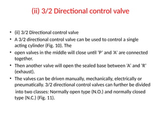 (ii) 3/2 Directional control valve
• (ii) 3/2 Directional control valve
• A 3/2 directional control valve can be used to control a single
acting cylinder (Fig. 10). The
• open valves in the middle will close until ‘P’ and ‘A’ are connected
together.
• Then another valve will open the sealed base between ‘A’ and ‘R’
(exhaust).
• The valves can be driven manually, mechanically, electrically or
pneumatically. 3/2 directional control valves can further be divided
into two classes: Normally open type (N.O.) and normally closed
type (N.C.) (Fig. 11).
 