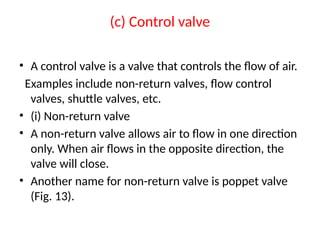 (c) Control valve
• A control valve is a valve that controls the flow of air.
Examples include non-return valves, flow control
valves, shuttle valves, etc.
• (i) Non-return valve
• A non-return valve allows air to flow in one direction
only. When air flows in the opposite direction, the
valve will close.
• Another name for non-return valve is poppet valve
(Fig. 13).
 