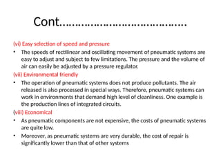 Cont…………………………………..
(vi) Easy selection of speed and pressure
• The speeds of rectilinear and oscillating movement of pneumatic systems are
easy to adjust and subject to few limitations. The pressure and the volume of
air can easily be adjusted by a pressure regulator.
(vii) Environmental friendly
• The operation of pneumatic systems does not produce pollutants. The air
released is also processed in special ways. Therefore, pneumatic systems can
work in environments that demand high level of cleanliness. One example is
the production lines of integrated circuits.
(viii) Economical
• As pneumatic components are not expensive, the costs of pneumatic systems
are quite low.
• Moreover, as pneumatic systems are very durable, the cost of repair is
significantly lower than that of other systems
 