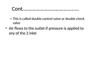 Cont……………………………………..
– This is called double control valve or double check
valve
• Air flows to the outlet if pressure is applied to
any of the 2 inlet
 