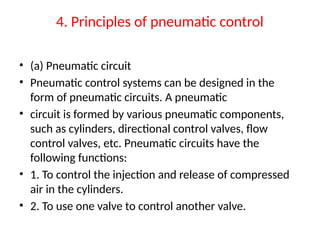 4. Principles of pneumatic control
• (a) Pneumatic circuit
• Pneumatic control systems can be designed in the
form of pneumatic circuits. A pneumatic
• circuit is formed by various pneumatic components,
such as cylinders, directional control valves, flow
control valves, etc. Pneumatic circuits have the
following functions:
• 1. To control the injection and release of compressed
air in the cylinders.
• 2. To use one valve to control another valve.
 