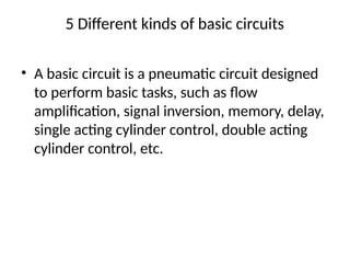 5 Different kinds of basic circuits
• A basic circuit is a pneumatic circuit designed
to perform basic tasks, such as flow
amplification, signal inversion, memory, delay,
single acting cylinder control, double acting
cylinder control, etc.
 
