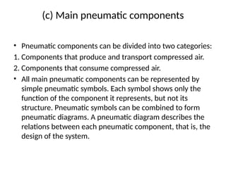 (c) Main pneumatic components
• Pneumatic components can be divided into two categories:
1. Components that produce and transport compressed air.
2. Components that consume compressed air.
• All main pneumatic components can be represented by
simple pneumatic symbols. Each symbol shows only the
function of the component it represents, but not its
structure. Pneumatic symbols can be combined to form
pneumatic diagrams. A pneumatic diagram describes the
relations between each pneumatic component, that is, the
design of the system.
 