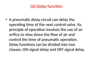 (d) Delay function
• A pneumatic delay circuit can delay the
operating time of the next control valve. Its
principle of operation involves the use of an
orifice to slow down the flow of air and
control the time of pneumatic operation.
Delay functions can be divided into two
classes: ON-signal delay and OFF signal delay.
 