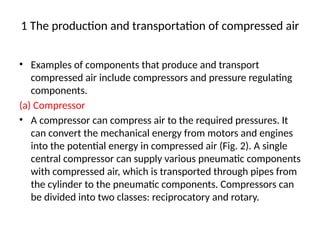 1 The production and transportation of compressed air
• Examples of components that produce and transport
compressed air include compressors and pressure regulating
components.
(a) Compressor
• A compressor can compress air to the required pressures. It
can convert the mechanical energy from motors and engines
into the potential energy in compressed air (Fig. 2). A single
central compressor can supply various pneumatic components
with compressed air, which is transported through pipes from
the cylinder to the pneumatic components. Compressors can
be divided into two classes: reciprocatory and rotary.
 