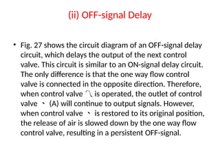 (ii) OFF-signal Delay
• Fig. 27 shows the circuit diagram of an OFF-signal delay
circuit, which delays the output of the next control
valve. This circuit is similar to an ON-signal delay circuit.
The only difference is that the one way flow control
valve is connected in the opposite direction. Therefore,
when control valve is operated, the outlet of control

valve (A) will continue to output signals. However,

when control valve is restored to its original position,

the release of air is slowed down by the one way flow
control valve, resulting in a persistent OFF-signal.
 