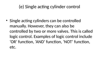 (e) Single acting cylinder control
• Single acting cylinders can be controlled
manually. However, they can also be
controlled by two or more valves. This is called
logic control. Examples of logic control include
‘OR’ function, ‘AND’ function, ‘NOT’ function,
etc.
 