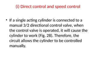 (i) Direct control and speed control
• If a single acting cylinder is connected to a
manual 3/2 directional control valve, when
the control valve is operated, it will cause the
cylinder to work (Fig. 28). Therefore, the
circuit allows the cylinder to be controlled
manually.
 