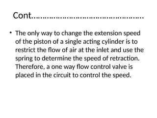 Cont……………………………………………
• The only way to change the extension speed
of the piston of a single acting cylinder is to
restrict the flow of air at the inlet and use the
spring to determine the speed of retraction.
Therefore, a one way flow control valve is
placed in the circuit to control the speed.
 