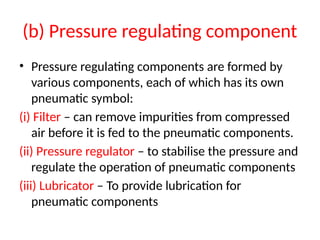 (b) Pressure regulating component
• Pressure regulating components are formed by
various components, each of which has its own
pneumatic symbol:
(i) Filter – can remove impurities from compressed
air before it is fed to the pneumatic components.
(ii) Pressure regulator – to stabilise the pressure and
regulate the operation of pneumatic components
(iii) Lubricator – To provide lubrication for
pneumatic components
 