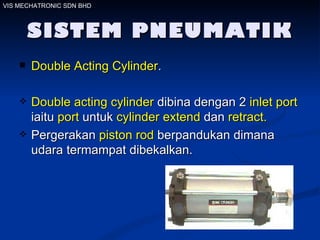 SISTEM PNEUMATIK Double Acting Cylinder . Double acting cylinder  dibina dengan 2  inlet port  iaitu  port  untuk  cylinder extend  dan  retract.   Pergerakan  piston rod  berpandukan dimana udara termampat dibekalkan.  VIS MECHATRONIC SDN BHD 