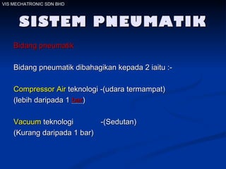 SISTEM PNEUMATIK Bidang pneumatik   Bidang pneumatik dibahagikan kepada 2 iaitu :- Compressor Air  teknologi -(udara termampat) (lebih daripada 1  bar ) Vacuum  teknologi  -(Sedutan) (Kurang daripada 1 bar) VIS MECHATRONIC SDN BHD 