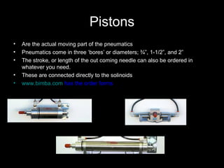 Pistons Are the actual moving part of the pneumatics Pneumatics come in three ‘bores’ or diameters; ¾”, 1-1/2”, and 2”  The stroke, or length of the out coming needle can also be ordered in whatever you need. These are connected directly to the solinoids www.bimba.com  has the order forms 