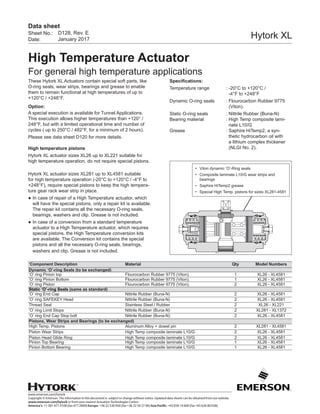 www.emerson.com/hytork
Copyright © Emerson. The information in this document is subject to change without notice. Updated data sheets can be obtained from our website
www.emerson.com/hytork or from your nearest Actuation Technologies Center:
America’s: +1 281 477 4100 (fax 477 2809) Europe: +36 22 530 950 (fax +36 22 54 37 00) Asia Pacific: +65 650 14 600 (fax +65 626 80 028)
Sheet No.:
Date:
Data sheet
Hytork XL
High Temperature Actuator
For general high temperature applications
D128, Rev. E
January 2017
These Hytork XL Actuators contain special soft parts, like
O-ring seals, wear strips, bearings and grease to enable
them to remain functional at high temperatures of up to
+120°C / +248°F.
Option:
A special execution is available for Tunnel Applications.
This execution allows higher temperatures than +120° /
248°F, but with a limited operational time and number of
cycles ( up to 250°C / 482°F, for a minimum of 2 hours).
Please see data sheet D120 for more details.
High temperature pistons
Hytork XL actuator sizes XL26 up to XL221 suitable for
high temperature operation, do not require special pistons.
Hytork XL actuator sizes XL281 up to XL4581 suitable
for high temperature operation (-20°C to +120°C / -4°F to
+248°F), require special pistons to keep the high tempera-
ture gear rack wear strip in place.
●	In case of repair of a High Temperature actuator, which
will have the special pistons, only a repair kit is available.
The repair kit contains all the necessary O-ring seals,
bearings, washers and clip. Grease is not included.
●	In case of a conversion from a standard temperature
actuator to a High Temperature actuator, which requires
special pistons, the High Temperature conversion kits
are available. The Conversion kit contains the special
pistons and all the necessary O-ring seals, bearings,
washers and clip. Grease is not included.
Specifications:
Temperature range	 : -20°C to +120°C /
			 -4°F to +248°F
Dynamic O-ring seals	 : Flourocarbon Rubber 9775 	
			 (Viton).
Static O-ring seals			: Nittrile Rubber (Buna-N)
Bearing material			: High Temp composite lami-	
	 nate L10/G
Grease			: Saphire HiTemp2, a syn- 	
	 thetic hydrocarbon oil with 	
	 a lithium complex thickener
	 		 (NLGI No. 2).
•	 Viton dynamic ‘O’-Ring seals
•	 Composite laminate L10/G wear strips and
bearings
•	 Saphire HiTemp2 grease
•	 Special High Temp. pistons for sizes XL281-4581
‘Component Description Material Qty Model Numbers
Dynamic ‘O’-ring Seals (to be exchanged)
‘O’ ring Pinion top Flourocarbon Rubber 9775 (Viton). 1 XL26 - XL4581
‘O’ ring Pinion Bottom Flourocarbon Rubber 9775 (Viton). 1 XL26 - XL4581
‘O’ ring Piston Flourocarbon Rubber 9775 (Viton). 2 XL26 - XL4581
Static ‘O’-ring Seals (same as standard)
‘O’ ring End Cap Nittrile Rubber (Buna-N) 2 XL26 - XL4581
‘O’ ring SAFEKEY Head Nittrile Rubber (Buna-N) 2 XL26 - XL4581
Thread Seal Stainless Steel / Rubber 2 XL26 - XL221
‘O’ ring Limit Stops Nittrile Rubber (Buna-N) 2 XL281 - XL1372
‘O’ ring End Cap Stop bolt Nittrile Rubber (Buna-N) 2 XL26 - XL4581
Pistons, Wear Strips and Bearings (to be exchanged)
High Temp. Pistons Aluminum Alloy + dowel pin 2 XL281 - XL4581
Piston Wear Strips High Temp composite laminate L10/G 2 XL26 - XL4581
Piston Head Glide Ring High Temp composite laminate L10/G 2 XL26 - XL4581
Pinion Top Bearing High Temp composite laminate L10/G 1 XL26 - XL4581
Pinion Bottom Bearing High Temp composite laminate L10/G 1 XL26 - XL4581
 