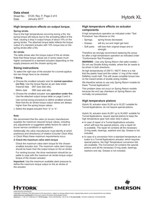 www.emerson.com/hytork
Copyright © Emerson. The information in this document is subject to change without notice. Updated data sheets can be obtained from our website
www.emerson.com/hytork or from your nearest Actuation Technologies Center:
America’s: +1 281 477 4100 (fax 477 2809) Europe: +36 22 530 950 (fax +36 22 54 37 00) Asia Pacific: +65 650 14 600 (fax +65 626 80 028)
Sheet No.:
Date:
Data sheet
Hytork XL
High temperature effects on output torque.
Spring stroke
Due to the high temperatures occurring during a fire, the
spring torque will reduce due to the annealing affect of the
heat, causing a drop in output torque of about 10% on the
spring stroke. The attached torque table reflects the torque
output of a standard actuator with 10% torque loss on the
spring stroke after a fire.
Air stroke
The table shows also the torque output of the air stroke.
Note that these torque values are in some cases much
higher (compared to a standard actuator) depending on the
supply pressure and the chosen spring set.
Sizing instructions
To select the right size of the actuator for a tunnel applica-
tion two things have to be checked:
1 Sizing
a	Choose the smallest actuator size for normal operation
(no fire). Use the torque figures as per data sheet
Imperial data	 D67 (see web site).
	 Metric data 	 D66 (see web site).
b	Choose the smallest actuator size operation under fire.
Use the attached output torque table on page 3 and 4.
	 Use normal sizing procedure to define smallest actuator.
Note that the air stroke torque output values are always
higher than the spring torque values.
c	 Select the largest actuator from “a” or “b”.
Note
We recommend that the valve (or louver) manufacturer
supplies the maximum required torque values, including
any adjustments or suggested safety factors for valve or
louver service conditions or application.
Additionally, the valve manufacturer must identify at which
position(s) and direction(s) of rotation (Counter Clock Wise
or Clock Wise) these maximum requirements occur.
2	Check the maximum valve stem torque
	 Check the maximum valve stem torque for the chosen
smallest actuator size. The maximum valve stem torque
should be lower than the output torque on the air stroke.
	 For venting louvres, the drive mechanism should be ca-
pable to cope with the maximum air stroke torque output
torque of the chosen actuator.
Important: Use the maximum available plant pressure to
define the maximum torque output on the air stroke of
the actuator.
High temperature effects on actuator
components
A high temperature operation as indicated under “Test
Procedure” has influence on the:
-	 Springs;	 spring forces decreased.
-	 Grease;	 will dry out and might get hard.
-	 Soft parts;	 will lose their original shape and or
strength.
Therefore we strongly recommend replacing the actua-
tor after a high temperature operation as indicated under
“Conformance Test Procedure”.
WARNING : Use only Spring Return (fail safe) models –
Do not use Double Acting models, where the air needs to
be driven in both directions.
At high temperatures of 250°C / 482°F, there is a risk
that the plastic head and the rubber ‘o’ ring of the metal
SafeKey could melt. This will cause complete torque loss
on the inward stroke of double acting models.
We therefore advise to use only Spring Return models for
these “Tunnel Applications”.
This problem does not occur on Spring Return models
because the end cap chambers on Spring Return are
normally not pressurized.
High temperature pistons
Hytork XL actuator sizes XL26 up to XL221 suitable for
Tunnel Applications, do not require special pistons.
Hytork XL actuator sizes XL281 up to XL4581 suitable for
Tunnel Applications, require special pistons to keep the
high temperature gear rack wear strip in place.
●	In case of repair of a Tunnel Applications actuator,
which will have the special pistons, only a repair kit
is available. The repair kit contains all the necessary
O-ring seals, bearings, washers and clip. Grease is not
included.
●	In case of a conversion from a standard temperature ac-
tuator to a Tunnel Applications actuator, which requires
special pistons, the High Temperature conversion kits
are available. The Conversion kit contains the special
pistons and all the necessary O-ring seals, bearings,
washers and clip. Grease is not included.
D120, Rev. F, Page 2 of 6
January 2017
 