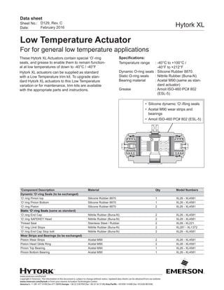 www.emerson.com/hytork
Copyright © Emerson. The information in this document is subject to change without notice. Updated data sheets can be obtained from our website
www.emerson.com/hytork or from your nearest Actuation Technologies Center:
America’s: +1 281 477 4100 (fax 477 2809) Europe: +36 22 530 950 (fax +36 22 54 37 00) Asia Pacific: +65 650 14 600 (fax +65 626 80 028)
Sheet No.:
Date:
Data sheet
Hytork XL
Low Temperature Actuator
For for general low temperature applications
D129, Rev. C
February 2016
These Hytork XL Actuators contain special ‘O’-ring
seals, and grease to enable them to remain function-
al at low temperatures of down to -40°C / -40°F
Hytork XL actuators can be supplied as standard
with a Low Temperature trim kit. To upgrade stan-
dard Hytork XL actuators to this Low Temperature
variation or for maintenance, trim kits are available
with the appropriate parts and instructions.
Specifications:
Temperature range	 :	-40°C to +100°C /
-40°F to +212°F
Dynamic O-ring seals	:	Silicone Rubber 8870.
Static O-ring seals	 :	Nittrile Rubber (Buna-N)
Bearing material	 :	Acetal M90 (same as stan-
dard actuator)
Grease	 :	Amoil ISO-460 PC# 802
(ESL-5)
‘Component Description Material Qty Model Numbers
Dynamic ‘O’-ring Seals (to be exchanged)
‘O’ ring Pinion top Silicone Rubber 8870 1 XL26 - XL4581
‘O’ ring Pinion Bottom Silicone Rubber 8870 1 XL26 - XL4581
‘O’ ring Piston Silicone Rubber 8870 2 XL26 - XL4581
Static ‘O’-ring Seals (same as standard)
‘O’ ring End Cap Nittrile Rubber (Buna-N) 2 XL26 - XL4581
‘O’ ring SAFEKEY Head Nittrile Rubber (Buna-N) 2 XL26 - XL4581
Thread Seal Stainless Steel / Rubber 2 XL26 - XL221
‘O’ ring Limit Stops Nittrile Rubber (Buna-N) 2 XL281 - XL1372
‘O’ ring End Cap Stop bolt Nittrile Rubber (Buna-N) 2 XL26 - XL4581
Wear Strips and Bearings (to be exchanged)
Piston Wear Strips Acetal M90 2 XL26 - XL4581
Piston Head Glide Ring Acetal M90 2 XL26 - XL4581
Pinion Top Bearing Acetal M90 1 XL26 - XL4581
Pinion Bottom Bearing Acetal M90 1 XL26 - XL4581
•	 Silicone dynamic ‘O’-Ring seals
•	 Acetal M90 wear strips and
bearings
•	 Amoil ISO-460 PC# 802 (ESL-5)
 