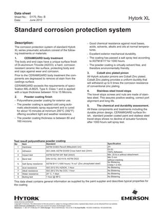 www.emerson.com/hytork
Copyright © Emerson. The information in this document is subject to change without notice. Updated data sheets can be obtained from our website
www.emerson.com/hytork or from your nearest Actuation Technologies Center:
America’s: +1 281 477 4100 (fax 477 2809) Europe: +36 22 530 950 (fax +36 22 54 37 00) Asia Pacific: +65 650 14 600 (fax +65 626 80 028)
Sheet No.:
Date:
Data sheet
Hytork XL
Standard corrosion protection system
D170, Rev. B
June 2012
Description:
The corrosion protection system of standard Hytork
XL series pneumatic actuators consist of the follow-
ing treatments or materials:
1.	 CERAMIGARD body treatment
The body and end caps have a unique surface finish
of Di-aluminium Trioxide (Al2O3); a hard, corrosion
resistant ceramic like surface, protecting body and
end caps against wear and corrosion.
Prior to the CERAMIGARD body treatment the com-
ponents are degreazed to remove oil stain from the
castings surface.
CERAMIGARD exceeds the requirements of speci-
fication MIL-A-8625, Type II, Class 1 and is applied
with a layer thickness between 10 to 15 Microns.
2.	 Powder coating finish
-	 Polyurethane powder coating for exterior use.
-	 The powder coating is applied cold using auto-
matic electrostatic spray equipment and is cured
for about 10 minutes at minimum 200°C (392°F)
offering excellent light and weather resistance.
-	 The powder coating thickness is between 80 and
160 microns.
-	 Good chemical resistance against most bases,
acids, solvents, alkalis and oils at normal tempera-
tures.
-	 Excellent exterior mechanical durability.
-	 The coating has passed a salt spray test according
to ASTM B117 for 1000 hours.
-	 The powder coating is virtually solvent free, and
therefore environmentally friendly.
3.	 Cobalt zinc plated pinion
All Hytork actuator pinions are Cobalt Zinc plated.
Cobalt Zinc plating provides a uniform ductility that
will withstand up to 6 times the corrosion resistance
of conventional zinc plating.
4.	 Stainless steel travel stops
The travel stops screws and nuts are made of stain-
less steel. This assures positive sealing, correct port
alignment and long life.
5.	 The chemical and durability assessment.
All these components and treatments including the
durable pinion design, CERAMIGARD surface fin-
ish, standard powder coated paint and stailess steel
travel stops shows no decline of actuator functions
after 1000 hours salt spray test.
Test result polyurethane powder coating
No Item Standard Specification
1 Hardness ASTM D3363 Pencill (Mitsubishi Uni) 2H
2 Adhesion ISO 2409, ASTM D3359 Cross hatch test (2mm)
Gt (0)
100% Adhesion
3 Impact test ASTM D2794 5/8” Ball (direct) Min. 25 lb.in without detachment
4 Bend test DIN 53152, ISO1519, ASTM D522
Min 5 mm
without cracking
5 Salt Spray resistance ASTM B117 (1000 hours) “X-cut” (Zinc phosphated steel)
No Blistering
Creep < 2 mm
6 Acid resistance ISO 2512 5% H2SO4, 1 Hour No Blistering
7 Alkali resistance ISO 2812 5% Na CO3, 1 hour No Blistering
8 Water resistance 20° C, 7 days No Blistering
9 Boiling test 1 hour @ 98°C No Blistering
This data sheet contains general information as supplied by the paint supplier and describes typical properties for
the coating.
 