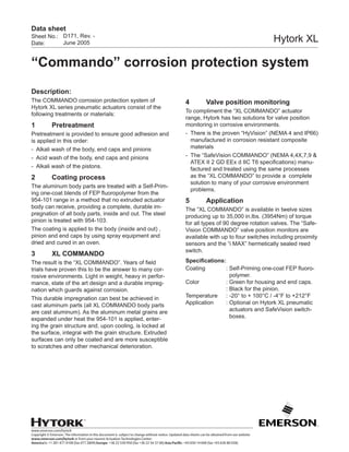 www.emerson.com/hytork
Copyright © Emerson. The information in this document is subject to change without notice. Updated data sheets can be obtained from our website
www.emerson.com/hytork or from your nearest Actuation Technologies Center:
America’s: +1 281 477 4100 (fax 477 2809) Europe: +36 22 530 950 (fax +36 22 54 37 00) Asia Pacific: +65 650 14 600 (fax +65 626 80 028)
Sheet No.:
Date:
Data sheet
Hytork XL
“Commando” corrosion protection system
Description:
The COMMANDO corrosion protection system of
Hytork XL series pneumatic actuators consist of the
following treatments or materials:
1	Pretreatment
Pretreatment is provided to ensure good adhesion and
is applied in this order:
-	 Alkali wash of the body, end caps and pinions
-	 Acid wash of the body, end caps and pinions
-	 Alkali wash of the pistons.
2	 Coating process
The aluminum body parts are treated with a Self-Prim-
ing one-coat blends of FEP fluoropolymer from the
954-101 range in a method that no extruded actuator
body can receive, providing a complete, durable im-
pregnation of all body parts, inside and out. The steel
pinion is treated with 954-103.
The coating is applied to the body (inside and out) ,
pinion and end caps by using spray equipment and
dried and cured in an oven.
3	 XL COMMANDO
The result is the “XL COMMANDO”. Years of field
trials have proven this to be the answer to many cor-
rosive environments. Light in weight, heavy in perfor-
mance, state of the art design and a durable impreg-
nation which guards against corrosion.
This durable impregnation can best be achieved in
cast aluminum parts (all XL COMMANDO body parts
are cast aluminum). As the aluminum metal grains are
expanded under heat the 954-101 is applied, enter-
ing the grain structure and, upon cooling, is locked at
the surface, integral with the grain structure. Extruded
surfaces can only be coated and are more susceptible
to scratches and other mechanical deterioration.
4	 Valve position monitoring
To compliment the “XL COMMANDO” actuator
range, Hytork has two solutions for valve position
monitoring in corrosive environments.
-	 There is the proven “HyVision” (NEMA 4 and IP66)
manufactured in corrosion resistant composite
materials
-	 The “SafeVision COMMANDO” (NEMA 4,4X,7,9 &
ATEX II 2 GD EEx d IIC T6 specifications) manu-
factured and treated using the same processes
as the “XL COMMANDO” to provide a complete
solution to many of your corrosive environment
problems.
5	Application
The “XL COMMANDO” is available in twelve sizes
producing up to 35,000 in.lbs. (3954Nm) of torque
for all types of 90 degree rotation valves. The “Safe-
Vision COMMANDO” valve position monitors are
available with up to four switches including proximity
sensors and the “i MAX” hermetically sealed reed
switch.
Specifications:
Coating	 :	Self-Priming one-coat FEP fluoro-
polymer.
Color	 :	Green for housing and end caps.
	 :	Black for the pinion.
Temperature	 :	-20° to + 100°C / -4°F to +212°F
Application	 :	Optional on Hytork XL pneumatic
actuators and SafeVision switch-
boxes.
D171, Rev. -
June 2005
 