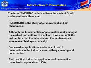 Introduction to Pneumatics The term “PNEUMA” is derived from the ancient Greek, and meant breadth or wind. PNEUMATIC is the study of air movement and air phenomena. Although the fundamentals of pneumatics rank amongst the earliest perceptions of mankind, it was not until the last century that the behavior and the fundamentals were researched systematically. Some earlier applications and areas of use of pneumatics in the industry were; railways, mining and construction. Real practical industrial applications of pneumatics dates back only to about 1950s. 