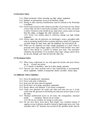 3.4 Electrical Safety
3.4.1. Obtain permission before operating any high voltage equipment.
3.4.2. Maintain an unobstructed access to all electrical panels.
3.4.3. Wiring or other electrical modifications must be referred to the Workshop
Coordinator
3.4.4. Avoid using extension cords whenever possible. If you must use one, obtain
a heavy-duty one that is electrically grounded, with its own fuse, and install
it safety. Extension cords should not go under doors, across aisles, be hung
from the ceiling, or plugged into other extension cords.
3.4.5. Never, ever modify attach or otherwise change any high voltage
equipment.
3.4.6. Always make sure all capacitors are discharged ( using a grounded cable
with an insulating handle) before touching high been turned off. Capacitors
can hold charge for many hours after the equipment has been turned off.
3.4.7. When you are adjusting any high voltage equipment or a laser which is
powered with a high voltage supply, USE ONLY ONE HAND. Your other
hand is best placed in a pocket or behind your back. This procedure
eliminates the possibility of an accident where high voltage current flows
up one arm, through your chest & down the other arm.
3.5 Mechanical Safety
3.5.1. When using compressed air, use only approved nozzles and never directs
the air towards any person.
3.5.2. Guards on machinery must be in place during operation.
3.5.3. Exercise care when working with or near hydraulically or pneumatically
driven equipment. Sudden or unexpected motion can inflict serious injury.
3.6 Additional Safety Guidelines
3.6.1. Never do unauthorized experiments.
3.6.2. Never work alone in laboratory.
3.6.3. Keep your lab space clean & organized.
3.6.4. Do not leave an on going experiment unattended.
3.6.5. Always inform your instructor if you break a component.
3.6.6. Check your glassware for cracks and chips each time you use it. Crack
could cause the glassware to fail during use and cause serious injury to your
lab mates.
3.6.7. Maintain unobstructed access to all exists, fire extinguishers, electrical
panels, emergency showers & eye washes.
3.6.8. Do not use corridors for storage or work areas.
3.6.9. Do not store heavy items above table height. Any overhead storage of
supplies on top of cabinets should be limited to lightweight items only. Also
remember that a 36” diameter area around all fire sprinkler heads must be
 