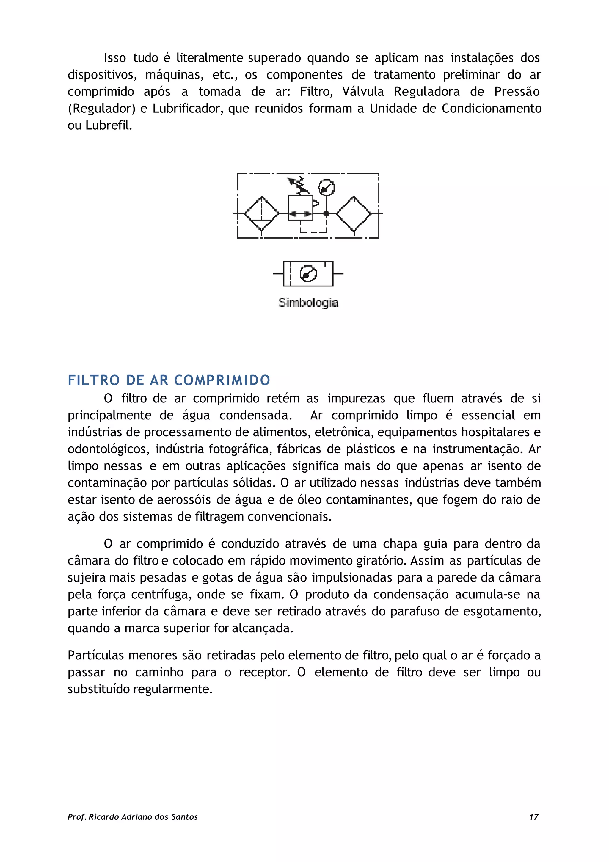 Isso tudo é literalmente superado quando se aplicam nas instalações dos
dispositivos, máquinas, etc., os componentes de tratamento preliminar do ar
comprimido após a tomada de ar: Filtro, Válvula Reguladora de Pressão
(Regulador) e Lubrificador, que reunidos formam a Unidade de Condicionamento
ou Lubrefil.
FILTRO DE AR COMPRIMIDO
O filtro de ar comprimido retém as impurezas que fluem através de si
principalmente de água condensada. Ar comprimido limpo é essencial em
indústrias de processamento de alimentos, eletrônica, equipamentos hospitalares e
odontológicos, indústria fotográfica, fábricas de plásticos e na instrumentação. Ar
limpo nessas e em outras aplicações significa mais do que apenas ar isento de
contaminação por partículas sólidas. O ar utilizado nessas indústrias deve também
estar isento de aerossóis de água e de óleo contaminantes, que fogem do raio de
ação dos sistemas de filtragem convencionais.
O ar comprimido é conduzido através de uma chapa guia para dentro da
câmara do filtro e colocado em rápido movimento giratório. Assim as partículas de
sujeira mais pesadas e gotas de água são impulsionadas para a parede da câmara
pela força centrífuga, onde se fixam. O produto da condensação acumula-se na
parte inferior da câmara e deve ser retirado através do parafuso de esgotamento,
quando a marca superior for alcançada.
Partículas menores são retiradas pelo elemento de filtro,pelo qual o ar é forçado a
passar no caminho para o receptor. O elemento de filtro deve ser limpo ou
substituído regularmente.
Prof. Ricardo Adriano dos Santos 17
 