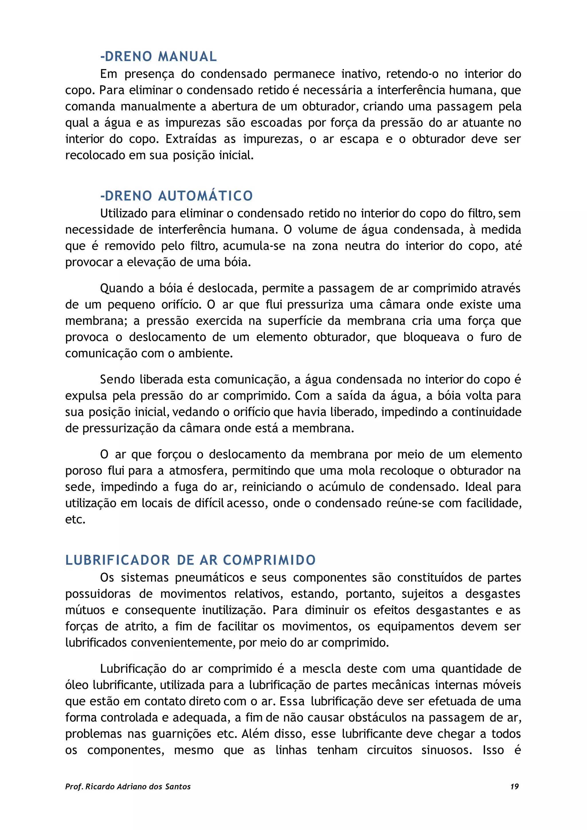 -DRENO MANUAL
Em presença do condensado permanece inativo, retendo-o no interior do
copo. Para eliminar o condensado retido é necessária a interferência humana, que
comanda manualmente a abertura de um obturador, criando uma passagem pela
qual a água e as impurezas são escoadas por força da pressão do ar atuante no
interior do copo. Extraídas as impurezas, o ar escapa e o obturador deve ser
recolocado em sua posição inicial.
-DRENO AUTOMÁTICO
Utilizado para eliminar o condensado retido no interior do copo do filtro,sem
necessidade de interferência humana. O volume de água condensada, à medida
que é removido pelo filtro, acumula-se na zona neutra do interior do copo, até
provocar a elevação de uma bóia.
Quando a bóia é deslocada, permite a passagem de ar comprimido através
de um pequeno orifício. O ar que flui pressuriza uma câmara onde existe uma
membrana; a pressão exercida na superfície da membrana cria uma força que
provoca o deslocamento de um elemento obturador, que bloqueava o furo de
comunicação com o ambiente.
Sendo liberada esta comunicação, a água condensada no interior do copo é
expulsa pela pressão do ar comprimido. Com a saída da água, a bóia volta para
sua posição inicial, vedando o orifício que havia liberado, impedindo a continuidade
de pressurização da câmara onde está a membrana.
O ar que forçou o deslocamento da membrana por meio de um elemento
poroso flui para a atmosfera, permitindo que uma mola recoloque o obturador na
sede, impedindo a fuga do ar, reiniciando o acúmulo de condensado. Ideal para
utilização em locais de difícil acesso, onde o condensado reúne-se com facilidade,
etc.
LUBRIFICADOR DE AR COMPRIMIDO
Os sistemas pneumáticos e seus componentes são constituídos de partes
possuidoras de movimentos relativos, estando, portanto, sujeitos a desgastes
mútuos e consequente inutilização. Para diminuir os efeitos desgastantes e as
forças de atrito, a fim de facilitar os movimentos, os equipamentos devem ser
lubrificados convenientemente, por meio do ar comprimido.
Lubrificação do ar comprimido é a mescla deste com uma quantidade de
óleo lubrificante, utilizada para a lubrificação de partes mecânicas internas móveis
que estão em contato direto com o ar. Essa lubrificação deve ser efetuada de uma
forma controlada e adequada, a fim de não causar obstáculos na passagem de ar,
problemas nas guarnições etc. Além disso, esse lubrificante deve chegar a todos
os componentes, mesmo que as linhas tenham circuitos sinuosos. Isso é
Prof. Ricardo Adriano dos Santos 19
 