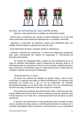 SISTEMA DE REFRIGERAÇÃO DOS COMPRESSORES
Remove o calor gerado entre os estágios de compressão,visando:
- Manter baixa a temperatura das válvulas, do óleo lubrificante e do ar que está
sendo comprimido (coma queda de temperatura do ar a umidade é removida).
- Aproximar a compressão da isotérmica, embora esta dificilmente possa ser
atingida, devido à pequena superfície para troca de calor.
- Evitar deformação do bloco e cabeçote, devido às temperaturas.
- Aumentar a eficiência do compressor. O sistema de refrigeração compreende
duas fases: Resfriamento dos cilindros de compressão e Resfriamento do
Resfriador Intermediário.
Um sistema de refrigeração ideal é aquele em que atemperatura do ar na
saída do resfriador intermediário é igual à temperatura de admissão deste ar. O
resfriamento pode ser realizado por meio de ar em circulação, ventilação forçada e
água, sendo que o resfriamento à água é o ideal porque provoca condensação de
umidade; os demais não provocam condensação.
-RESFRIAMENTO À ÁGUA
Os blocos dos cilindros são dotados de paredes duplas, entre as quais
circula água. A superfície que exige um melhor resfriamento é a do cabeçote, pois
permanece em contato com o gás ao fim da compressão. No resfriador
intermediário empregam-se, em geral, tubos com aletas. O ar a ser resfriado passa
em torno dos tubos, transferindo o calor para a água em circulação.
Esta construção é preferida, pois permite maior vazão e maior troca de calor.
A água utilizada para este fim deve ter baixa temperatura, pressão suficiente, estar
livre de impurezas e ser mole, isto é, conter pouco teor de sais de cálcio ou outras
substâncias.
O processo de resfriamento se inicia, geralmente, pela circulação de água
através da câmara de baixa pressão, entrando posteriormente em contato com o
resfriador intermediário. Além de provocar o resfriamento do ar, uma considerável
Prof. Ricardo Adriano dos Santos 12
 