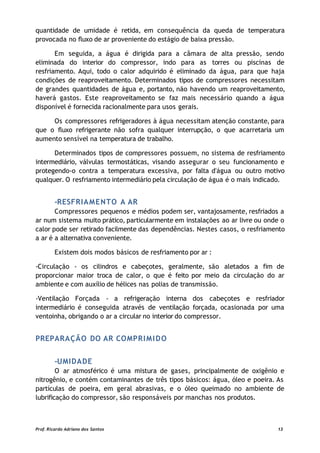quantidade de umidade é retida, em consequência da queda de temperatura
provocada no fluxo de ar proveniente do estágio de baixa pressão.
Em seguida, a água é dirigida para a câmara de alta pressão, sendo
eliminada do interior do compressor, indo para as torres ou piscinas de
resfriamento. Aqui, todo o calor adquirido é eliminado da água, para que haja
condições de reaproveitamento. Determinados tipos de compressores necessitam
de grandes quantidades de água e, portanto, não havendo um reaproveitamento,
haverá gastos. Este reaproveitamento se faz mais necessário quando a água
disponível é fornecida racionalmente para usos gerais.
Os compressores refrigeradores à água necessitam atenção constante, para
que o fluxo refrigerante não sofra qualquer interrupção, o que acarretaria um
aumento sensível na temperatura de trabalho.
Determinados tipos de compressores possuem, no sistema de resfriamento
intermediário, válvulas termostáticas, visando assegurar o seu funcionamento e
protegendo-o contra a temperatura excessiva, por falta d'água ou outro motivo
qualquer. O resfriamento intermediário pela circulação de água é o mais indicado.
-RESFRIAMENTO A AR
Compressores pequenos e médios podem ser, vantajosamente, resfriados a
ar num sistema muito prático, particularmente em instalações ao ar livre ou onde o
calor pode ser retirado facilmente das dependências. Nestes casos, o resfriamento
a ar é a alternativa conveniente.
Existem dois modos básicos de resfriamento por ar :
-Circulação - os cilindros e cabeçotes, geralmente, são aletados a fim de
proporcionar maior troca de calor, o que é feito por meio da circulação do ar
ambiente e com auxílio de hélices nas polias de transmissão.
-Ventilação Forçada - a refrigeração interna dos cabeçotes e resfriador
intermediário é conseguida através de ventilação forçada, ocasionada por uma
ventoinha, obrigando o ar a circular no interior do compressor.
PREPARAÇÃO DO AR COMPRIMIDO
-UMIDADE
O ar atmosférico é uma mistura de gases, principalmente de oxigênio e
nitrogênio, e contém contaminantes de três tipos básicos: água, óleo e poeira. As
partículas de poeira, em geral abrasivas, e o óleo queimado no ambiente de
lubrificação do compressor, são responsáveis por manchas nos produtos.
Prof. Ricardo Adriano dos Santos 13
 