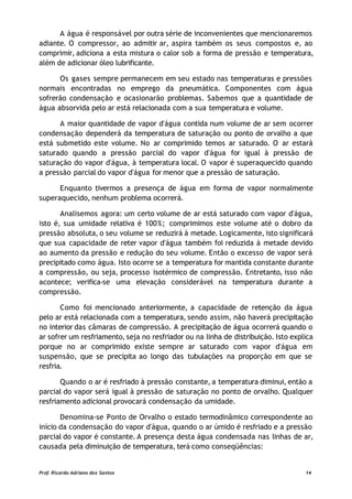 A água é responsável por outra série de inconvenientes que mencionaremos
adiante. O compressor, ao admitir ar, aspira também os seus compostos e, ao
comprimir, adiciona a esta mistura o calor sob a forma de pressão e temperatura,
além de adicionar óleo lubrificante.
Os gases sempre permanecem em seu estado nas temperaturas e pressões
normais encontradas no emprego da pneumática. Componentes com água
sofrerão condensação e ocasionarão problemas. Sabemos que a quantidade de
água absorvida pelo ar está relacionada com a sua temperatura e volume.
A maior quantidade de vapor d'água contida num volume de ar sem ocorrer
condensação dependerá da temperatura de saturação ou ponto de orvalho a que
está submetido este volume. No ar comprimido temos ar saturado. O ar estará
saturado quando a pressão parcial do vapor d'água for igual à pressão de
saturação do vapor d'água, à temperatura local. O vapor é superaquecido quando
a pressão parcial do vapor d'água for menor que a pressão de saturação.
Enquanto tivermos a presença de água em forma de vapor normalmente
superaquecido, nenhum problema ocorrerá.
Analisemos agora: um certo volume de ar está saturado com vapor d'água,
isto é, sua umidade relativa é 100%; comprimimos este volume até o dobro da
pressão absoluta, o seu volume se reduzirá à metade. Logicamente, isto significará
que sua capacidade de reter vapor d'água também foi reduzida à metade devido
ao aumento da pressão e redução do seu volume. Então o excesso de vapor será
precipitado como água. Isto ocorre se a temperatura for mantida constante durante
a compressão, ou seja, processo isotérmico de compressão. Entretanto, isso não
acontece; verifica-se uma elevação considerável na temperatura durante a
compressão.
Como foi mencionado anteriormente, a capacidade de retenção da água
pelo ar está relacionada com a temperatura, sendo assim, não haverá precipitação
no interior das câmaras de compressão. A precipitação de água ocorrerá quando o
ar sofrer um resfriamento, seja no resfriador ou na linha de distribuição. Isto explica
porque no ar comprimido existe sempre ar saturado com vapor d'água em
suspensão, que se precipita ao longo das tubulações na proporção em que se
resfria.
Quando o ar é resfriado à pressão constante, a temperatura diminui, então a
parcial do vapor será igual à pressão de saturação no ponto de orvalho. Qualquer
resfriamento adicional provocará condensação da umidade.
Denomina-se Ponto de Orvalho o estado termodinâmico correspondente ao
início da condensação do vapor d'água, quando o ar úmido é resfriado e a pressão
parcial do vapor é constante. A presença desta água condensada nas linhas de ar,
causada pela diminuição de temperatura, terá como conseqüências:
Prof. Ricardo Adriano dos Santos 14
 