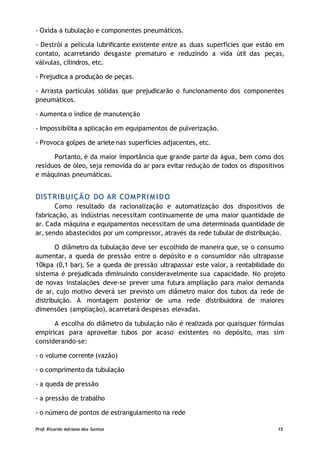 - Oxida a tubulação e componentes pneumáticos.
- Destrói a película lubrificante existente entre as duas superfícies que estão em
contato, acarretando desgaste prematuro e reduzindo a vida útil das peças,
válvulas, cilindros, etc.
- Prejudica a produção de peças.
- Arrasta partículas sólidas que prejudicarão o funcionamento dos componentes
pneumáticos.
- Aumenta o índice de manutenção
- Impossibilita a aplicação em equipamentos de pulverização.
- Provoca golpes de ariete nas superfícies adjacentes, etc.
Portanto, é da maior importância que grande parte da água, bem como dos
resíduos de óleo, seja removida do ar para evitar redução de todos os dispositivos
e máquinas pneumáticas.
DISTRIBUIÇÃO DO AR COMPRIMIDO
Como resultado da racionalização e automatização dos dispositivos de
fabricação, as indústrias necessitam continuamente de uma maior quantidade de
ar. Cada máquina e equipamentos necessitam de uma determinada quantidade de
ar, sendo abastecidos por um compressor, através da rede tubular de distribuição.
O diâmetro da tubulação deve ser escolhido de maneira que, se o consumo
aumentar, a queda de pressão entre o depósito e o consumidor não ultrapasse
10kpa (0,1 bar). Se a queda de pressão ultrapassar este valor, a rentabilidade do
sistema é prejudicada diminuindo consideravelmente sua capacidade. No projeto
de novas instalações deve-se prever uma futura ampliação para maior demanda
de ar, cujo motivo deverá ser previsto um diâmetro maior dos tubos da rede de
distribuição. A montagem posterior de uma rede distribuidora de maiores
dimensões (ampliação), acarretará despesas elevadas.
A escolha do diâmetro da tubulação não é realizada por quaisquer fórmulas
empíricas para aproveitar tubos por acaso existentes no depósito, mas sim
considerando-se:
- o volume corrente (vazão)
- o comprimento da tubulação
- a queda de pressão
- a pressão de trabalho
- o número de pontos de estrangulamento na rede
Prof. Ricardo Adriano dos Santos 15
 