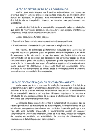 -REDE DE DISTRIBUIÇÃO DO AR COMPRIMIDO
Aplicar, para cada máquina ou dispositivo automatizado, um compressor
próprio, é possível somente em casos esporádicos e isolados. Onde existem vários
pontos de aplicação, o processo mais conveniente e racional é efetuar a
distribuição do ar comprimido situando as tomadas nas proximidades dos
utilizadores.
A rede de distribuição de ar comprimido compreende todas as tubulações
que saem do reservatório, passando pelo secador e que, unidas, orientam o ar
comprimido até os pontos individuais de utilização.
A rede possui duas funções básicas:
1. Comunicar a fonte produtora com os equipamentos consumidores.
2. Funcionar como um reservatório para atender às exigências locais.
Um sistema de distribuição perfeitamente executado deve apresentar os
seguintes requisitos: pequena queda de pressão entre o compressor e as partes
de consumo, a fim de manter a pressão dentro de limites toleráveis em
conformidade com as exigências das aplicações; não apresentar escape de ar; do
contrário haveria perda de potência; apresentar grande capacidade de realizar
separação de condensado. Ao serem efetuados o projeto e a instalação de uma
planta qualquer de distribuição, é necessário levar em consideração certos
preceitos. O não-cumprimento de certas bases é contraproducente e aumenta
sensivelmente a necessidade de manutenção.
UNIDADE DE CONSERVAÇÃO OU DE CONDICIONAMENTO
Após passar por todo o processo de produção, tratamento e distribuição, o
ar comprimido deve sofrer um último condicionamento, antes de ser colocado para
trabalhar, a fim de produzir melhores desempenhos. Neste caso, o beneficiamento
do ar comprimido consiste no seguinte: filtragem, regulagem da pressão e
introdução de uma certa quantidade de óleo para a lubrificação de todas as partes
mecânicas dos componentes pneumáticos.
A utilização desta unidade de serviço é indispensável em qualquer tipo de
sistema pneumático, do mais simples ao mais complexo. Ao mesmo tempo em que
permite aos componentes trabalharem em condições favoráveis, prolonga a sua
vida útil. Uma duração prolongada e funcionamento regular de qualquer
componente em um circuito dependem, antes de mais nada, do grau de filtragem,
da isenção de umidade, da estabilidade da pressão de alimentação do
equipamento e da lubrificação das partes móveis.
Prof. Ricardo Adriano dos Santos 16
 