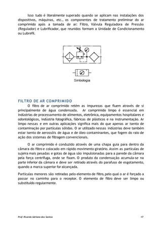 Isso tudo é literalmente superado quando se aplicam nas instalações dos
dispositivos, máquinas, etc., os componentes de tratamento preliminar do ar
comprimido após a tomada de ar: Filtro, Válvula Reguladora de Pressão
(Regulador) e Lubrificador, que reunidos formam a Unidade de Condicionamento
ou Lubrefil.
FILTRO DE AR COMPRIMIDO
O filtro de ar comprimido retém as impurezas que fluem através de si
principalmente de água condensada. Ar comprimido limpo é essencial em
indústrias de processamento de alimentos, eletrônica, equipamentos hospitalares e
odontológicos, indústria fotográfica, fábricas de plásticos e na instrumentação. Ar
limpo nessas e em outras aplicações significa mais do que apenas ar isento de
contaminação por partículas sólidas. O ar utilizado nessas indústrias deve também
estar isento de aerossóis de água e de óleo contaminantes, que fogem do raio de
ação dos sistemas de filtragem convencionais.
O ar comprimido é conduzido através de uma chapa guia para dentro da
câmara do filtro e colocado em rápido movimento giratório. Assim as partículas de
sujeira mais pesadas e gotas de água são impulsionadas para a parede da câmara
pela força centrífuga, onde se fixam. O produto da condensação acumula-se na
parte inferior da câmara e deve ser retirado através do parafuso de esgotamento,
quando a marca superior for alcançada.
Partículas menores são retiradas pelo elemento de filtro,pelo qual o ar é forçado a
passar no caminho para o receptor. O elemento de filtro deve ser limpo ou
substituído regularmente.
Prof. Ricardo Adriano dos Santos 17
 