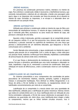 -DRENO MANUAL
Em presença do condensado permanece inativo, retendo-o no interior do
copo. Para eliminar o condensado retido é necessária a interferência humana, que
comanda manualmente a abertura de um obturador, criando uma passagem pela
qual a água e as impurezas são escoadas por força da pressão do ar atuante no
interior do copo. Extraídas as impurezas, o ar escapa e o obturador deve ser
recolocado em sua posição inicial.
-DRENO AUTOMÁTICO
Utilizado para eliminar o condensado retido no interior do copo do filtro,sem
necessidade de interferência humana. O volume de água condensada, à medida
que é removido pelo filtro, acumula-se na zona neutra do interior do copo, até
provocar a elevação de uma bóia.
Quando a bóia é deslocada, permite a passagem de ar comprimido através
de um pequeno orifício. O ar que flui pressuriza uma câmara onde existe uma
membrana; a pressão exercida na superfície da membrana cria uma força que
provoca o deslocamento de um elemento obturador, que bloqueava o furo de
comunicação com o ambiente.
Sendo liberada esta comunicação, a água condensada no interior do copo é
expulsa pela pressão do ar comprimido. Com a saída da água, a bóia volta para
sua posição inicial, vedando o orifício que havia liberado, impedindo a continuidade
de pressurização da câmara onde está a membrana.
O ar que forçou o deslocamento da membrana por meio de um elemento
poroso flui para a atmosfera, permitindo que uma mola recoloque o obturador na
sede, impedindo a fuga do ar, reiniciando o acúmulo de condensado. Ideal para
utilização em locais de difícil acesso, onde o condensado reúne-se com facilidade,
etc.
LUBRIFICADOR DE AR COMPRIMIDO
Os sistemas pneumáticos e seus componentes são constituídos de partes
possuidoras de movimentos relativos, estando, portanto, sujeitos a desgastes
mútuos e consequente inutilização. Para diminuir os efeitos desgastantes e as
forças de atrito, a fim de facilitar os movimentos, os equipamentos devem ser
lubrificados convenientemente, por meio do ar comprimido.
Lubrificação do ar comprimido é a mescla deste com uma quantidade de
óleo lubrificante, utilizada para a lubrificação de partes mecânicas internas móveis
que estão em contato direto com o ar. Essa lubrificação deve ser efetuada de uma
forma controlada e adequada, a fim de não causar obstáculos na passagem de ar,
problemas nas guarnições etc. Além disso, esse lubrificante deve chegar a todos
os componentes, mesmo que as linhas tenham circuitos sinuosos. Isso é
Prof. Ricardo Adriano dos Santos 19
 