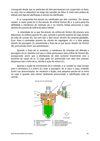conseguido desde que as partículas de óleo permaneçam em suspensão no fluxo,
ou seja, não se depositem ao longo das paredes da linha. O meio mais prático de
efetuar este tipo de lubrificação é através do lubrificador.
O ar comprimido flui através do lubrificador por dois caminhos. Em baixas
vazões, a maior parte do ar flui através do orifício Venturi (B) e a outra parte flui
defletindo a membrana de restrição (A) e ao mesmo tempo pressuriza o copo
através do assento da esfera da placa inferior.
A velocidade do ar que flui através do orifício do Venturi (B) provoca uma
depressão no orifício superior (F), que, somada à pressão positiva do copo através
do tubo de sucção (E), faz com que o óleo escoe através do conjunto gotejador.
Esse fluxo é controlado através da válvula de regulagem (G) e o óleo goteja
através da passagem (I), encontrando o fluxo de ar que passa através do Venturi
(B), provocando assim sua pulverização.
Quando o fluxo de ar aumenta, a membrana de restrição (A) dificulta a
passagem do ar, fazendo com que a maior parte passe pelo orifício do Venturi (B),
assegurando assim que a distribuição de óleo aumente linearmente com o
aumento da vazão de ar. O copo pode ser preenchido com óleo sem precisar
despressurizar a linha de ar, devido à ação da esfera (C).
Quando o bujão de enchimento (H) é retirado, o ar contido no copo escapa
para a atmosfera e a esfera (C) veda a passagem de ar para o copo, evitando
assim sua pressurização. Ao recolocar o bujão, uma pequena porção de ar entra
no copo e quando este estiver totalmente pressurizado a lubrificação volta ao
normal.
Prof. Ricardo Adriano dos Santos 20
 