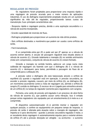 REGULADOR DE PRESSÃO
Os reguladores foram projetados para proporcionar uma resposta rápida e
uma regulagem de pressão acurada para o maior número de aplicações
industriais. O uso do diafragma especialmente projetado resulta em um aumento
significativo da vida útil do regulador, proporcionando baixos custos de
manutenção. Suas principais características são:
- Resposta rápida e regulagem precisa, devido a uma aspiração secundária e a
válvula de assento incorporado.
- Grande capacidade de reversão de fluxo.
- Diafragma projetado para proporcionar um aumento da vida útildo produto.
- Dois orifícios destinados a manômetro que podem ser usados como orifícios de
saída.
- Fácil manutenção.
O ar comprimido entra por (P) e pode sair por (P' apenas se a válvula de
assento estiver aberta. A secção de passagem regulável está situada abaixo d
válvula de assento (C). Girando totalmente a manopla (D) no sentido anti-horário
(mola sem compressão), conjunto da válvula de assento (C) estará fechado.
Girando a manopla no sentido horário, aplica-se um carga numa mola
calibrada de regulagem (A) fazendo com que o diafragma (B) e a válvula de
assento (C) s desloquem para baixo, permitindo a passagem do fluxo de ar
comprimido para a utilização (H).
A pressão sobre o diafragma (B) está balanceada através o orifício de
equilíbrio (G) quando o regulador está em operação. A pressão secundária, ao
exceder a pressão regulada, causará, por meio do orifício (G), ao diafragma (B),
um movimento ascendente contra a mola de regulagem (A), abrindo o orifício de
sangria (F) contido no diafragma. O excesso de ar é jogado para atmosfera através
de um orifício (E) na tampa do regulador (somente para reguladores com sangria).
Portanto, uma saída de pressão pré-regulada é um processo de abre-fecha
da válvula de assento (C), que poderia causar certa vibração. Isso é evitado
porque certos reguladores são equipados por um amortecimento (I) à mola ou a ar
comprimido.
O dispositivo autocompensador (C-J) permite montar o regulador em
qualquer posição, e confere ao equipamento um pequeno tempo de resposta. A
pressão de saída é alterada pela atuação sobre a manopla de regulagem, não
importa se é para decréscimo - quando a pressão secundária regulada é maior, o
ar excedente desta regulagem é automaticamente expulso para o exterior atráves
do orifício (F) até a pressão desejada ser atingida - ou acréscimo - o aumento
Prof. Ricardo Adriano dos Santos 21
 