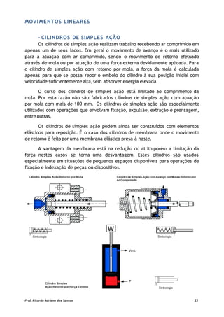 MOVIMENTOS LINEARES
- CILINDROS DE SIMPLES AÇÃO
Os cilindros de simples ação realizam trabalho recebendo ar comprimido em
apenas um de seus lados. Em geral o movimento de avanço é o mais utilizado
para a atuação com ar comprimido, sendo o movimento de retorno efetuado
através de mola ou por atuação de uma força externa devidamente aplicada. Para
o cilindro de simples ação com retorno por mola, a força da mola é calculada
apenas para que se possa repor o embolo do cilindro à sua posição inicial com
velocidade suficientemente alta, sem absorver energia elevada.
O curso dos cilindros de simples ação está limitado ao comprimento da
mola. Por esta razão não são fabricados cilindros de simples ação com atuação
por mola com mais de 100 mm. Os cilindros de simples ação são especialmente
utilizados com operações que envolvam fixação, expulsão, extração e prensagem,
entre outras.
Os cilindros de simples ação podem ainda ser construídos com elementos
elásticos para reposição. É o caso dos cilindros de membrana onde o movimento
de retorno é feito por uma membrana elástica presa à haste.
A vantagem da membrana está na redução do atrito porém a limitação da
força nestes casos se torna uma desvantagem. Estes cilindros são usados
especialmente em situações de pequenos espaços disponíveis para operações de
fixação e indexação de peças ou dispositivos.
Prof. Ricardo Adriano dos Santos 23
 