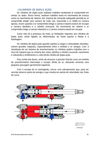 - CILINDROS DE DUPLA AÇÃO
Os cilindros de dupla ação realizam trabalho recebendo ar comprimido em
ambos os lados. Desta forma, realizam trabalho tanto no movimento de avanço
como no movimento de retorno. Um sistema de comando adequado permite ao ar
comprimido atingir uma camara de cada vez, exaurindo o ar retido na camara
oposta. Assim quando o ar comprimido atinge a camara traseira estará em escape
a camara dianteira e o cilindro avançará. No movimento de retorno o ar
comprimido chega a camara dianteira e a camara traseira estará em escape.
Como não há a presença da mola, as limitações impostas aos cilindros de
dupla ação, estão ligadas as deformações da haste quanto a flexão e a
flambagem.
Os cilindros de dupla ação quando sujeitos a cargas e velocidades elevadas,
sofrem grandes impactos, especialmente entre o embolo e as tampas. Com a
introdução de um sistema de amortecimento, os cilindros podem trabalhar sem o
risco de impacto que na maioria das vezes danifica o cilindro causando vazamento
e reduzindo o rendimento e a vida útildo cilindro de dupla ação.
Para evitar tais danos, antes de alcançar a posição final de curso um embolo
de amortecimento interrompe o escape direto do ar, deixando somente uma
pequena passagem geralmente regulável.
Com o escape do ar restringindo, cria-se uma sobrepressão que, para ser
vencida absorve parte da energia o que resulta em perda de velocidade nos finais
de curso.
Prof. Ricardo Adriano dos Santos 24
 