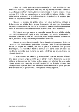 Assim, um cilindro de impacto com diâmetro de 102 mm, acionado por uma
pressão de 700 kPa, desenvolve uma força de impacto equivalente a 35304 N,
enquanto que um cilindro normal, de mesmo diâmetro e de mesma pressão, atinge
somente 5296 N. Ao ser comandado, o ar comprimido enviado ao cilindro é retido
inicialmente e acumulado na pré-câmara interna, atuando sobre a pequena área
da secção do prolongamento do êmbolo.
Quando a pressão do pistão atinge um valor suficiente, inicia-se o
deslocamento do pistão. Este avança lentamente até que, em determinado
instante, o prolongamento do êmbolo se desaloja da parede divisória e permite que
todo o ar armazenado escoe rapidamente, atuando sobre a área do êmbolo.
No instante em que ocorre a expansão brusca do ar, o pistão adquire
velocidade crescente até atingir a faixa onde deverá ser melhor empregado. O
impacto é produzido através da transformação da energia cinética fornecida ao
pistão, acrescida da ação do ar comprimido sobre o êmbolo.
Quando se necessitam de grandes forças durante curtos espaços de tempo,
como é o caso de rebitagens, gravações, cortes etc., este é o equipamento que
melhor se adapta. No entanto, ele não se presta a trabalhos com grandes
deformações. Sua velocidade tende a diminuir após certo curso, em razão da
resistência oferecida pelo material ou pela existência de amortecimento no
cabeçote dianteiro.
As duas válvulas de retenção já mencionadas possuem funções distintas.
Uma delas tem por função permitir que o cilindro retorne totalmente à posição
inicial; o prolongamento do êmbolo veda a passagem principal do ar. A outra
válvula permite que a pressão atmosférica atue sobre o êmbolo, evitando uma
soldagem entre a parede divisória e o êmbolo, devido à eliminação quase que total
do ar entre os dois, o que tenderia à formação de um vácuo parcial.
Prof. Ricardo Adriano dos Santos 27
 