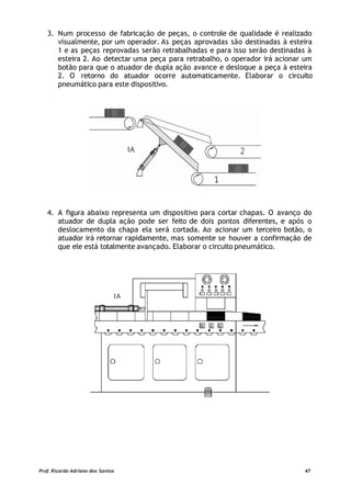 3. Num processo de fabricação de peças, o controle de qualidade é realizado
visualmente, por um operador. As peças aprovadas são destinadas à esteira
1 e as peças reprovadas serão retrabalhadas e para isso serão destinadas à
esteira 2. Ao detectar uma peça para retrabalho, o operador irá acionar um
botão para que o atuador de dupla ação avance e desloque a peça à esteira
2. O retorno do atuador ocorre automaticamente. Elaborar o circuito
pneumático para este dispositivo.
4. A figura abaixo representa um dispositivo para cortar chapas. O avanço do
atuador de dupla ação pode ser feito de dois pontos diferentes, e após o
deslocamento da chapa ela será cortada. Ao acionar um terceiro botão, o
atuador irá retornar rapidamente, mas somente se houver a confirmação de
que ele está totalmente avançado. Elaborar o circuito pneumático.
Prof. Ricardo Adriano dos Santos 47
 