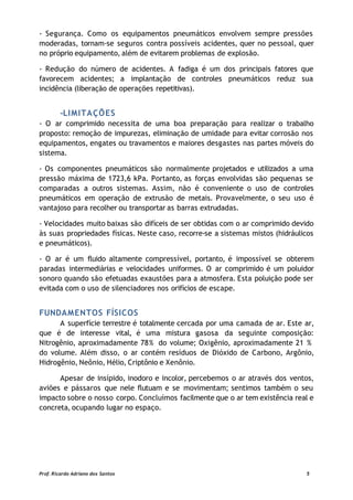 - Segurança. Como os equipamentos pneumáticos envolvem sempre pressões
moderadas, tornam-se seguros contra possíveis acidentes, quer no pessoal, quer
no próprio equipamento, além de evitarem problemas de explosão.
- Redução do número de acidentes. A fadiga é um dos principais fatores que
favorecem acidentes; a implantação de controles pneumáticos reduz sua
incidência (liberação de operações repetitivas).
-LIMITAÇÕES
- O ar comprimido necessita de uma boa preparação para realizar o trabalho
proposto: remoção de impurezas, eliminação de umidade para evitar corrosão nos
equipamentos, engates ou travamentos e maiores desgastes nas partes móveis do
sistema.
- Os componentes pneumáticos são normalmente projetados e utilizados a uma
pressão máxima de 1723,6 kPa. Portanto, as forças envolvidas são pequenas se
comparadas a outros sistemas. Assim, não é conveniente o uso de controles
pneumáticos em operação de extrusão de metais. Provavelmente, o seu uso é
vantajoso para recolher ou transportar as barras extrudadas.
- Velocidades muito baixas são difíceis de ser obtidas com o ar comprimido devido
às suas propriedades físicas. Neste caso, recorre-se a sistemas mistos (hidráulicos
e pneumáticos).
- O ar é um fluido altamente compressível, portanto, é impossível se obterem
paradas intermediárias e velocidades uniformes. O ar comprimido é um poluidor
sonoro quando são efetuadas exaustões para a atmosfera. Esta poluição pode ser
evitada com o uso de silenciadores nos orifícios de escape.
FUNDAMENTOS FÍSICOS
A superfície terrestre é totalmente cercada por uma camada de ar. Este ar,
que é de interesse vital, é uma mistura gasosa da seguinte composição:
Nitrogênio, aproximadamente 78% do volume; Oxigênio, aproximadamente 21 %
do volume. Além disso, o ar contém resíduos de Dióxido de Carbono, Argônio,
Hidrogênio, Neônio, Hélio, Criptônio e Xenônio.
Apesar de insípido, inodoro e incolor, percebemos o ar através dos ventos,
aviões e pássaros que nele flutuam e se movimentam; sentimos também o seu
impacto sobre o nosso corpo. Concluímos facilmente que o ar tem existência real e
concreta, ocupando lugar no espaço.
Prof. Ricardo Adriano dos Santos 5
 